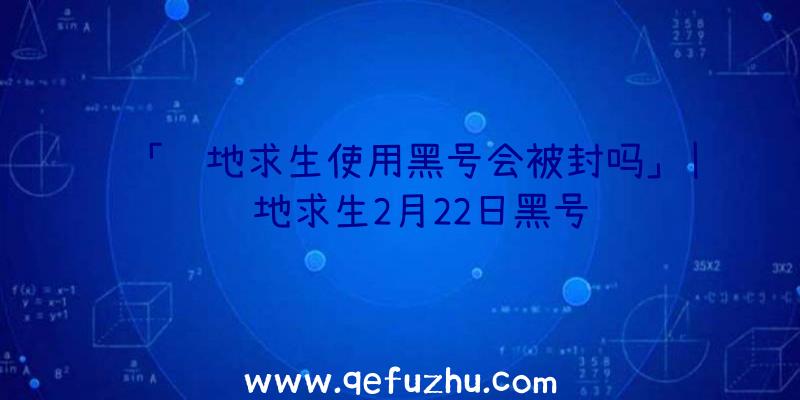 「绝地求生使用黑号会被封吗」|绝地求生2月22日黑号